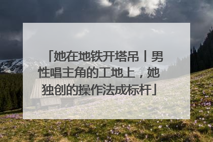 她在地铁开塔吊丨男性唱主角的工地上，她独创的操作法成标杆